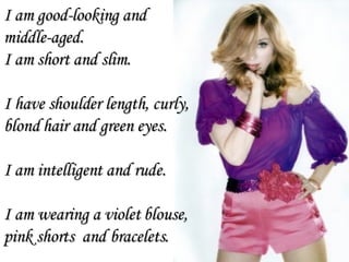 I am good-looking and  middle-aged. I am short and slim. I have shoulder length, curly, blond hair and green eyes.  I am intelligent and rude. I am wearing a violet blouse, pink shorts  and bracelets. 