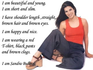 I am beautiful and young. I am short and slim. I have shoulder length ,straight,  brown hair and brown eyes.  I am happy and nice. I am wearing a red  T-shirt, black pants  and brown clogs. I am Sandra Bullock. 