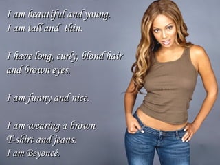 I am beautiful and young. I am tall and  thin. I have long, curly, blond hair  and brown eyes.  I am funny and nice. I am wearing a brown  T-shirt and jeans. I am Beyoncé. 