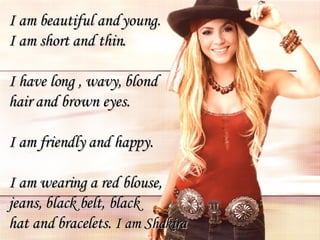 I am beautiful and young. I am short and thin. I have long , wavy, blond  hair and brown eyes.  I am friendly and happy. I am wearing a red blouse,  jeans, black belt, black  hat and bracelets.  I am Shakira 