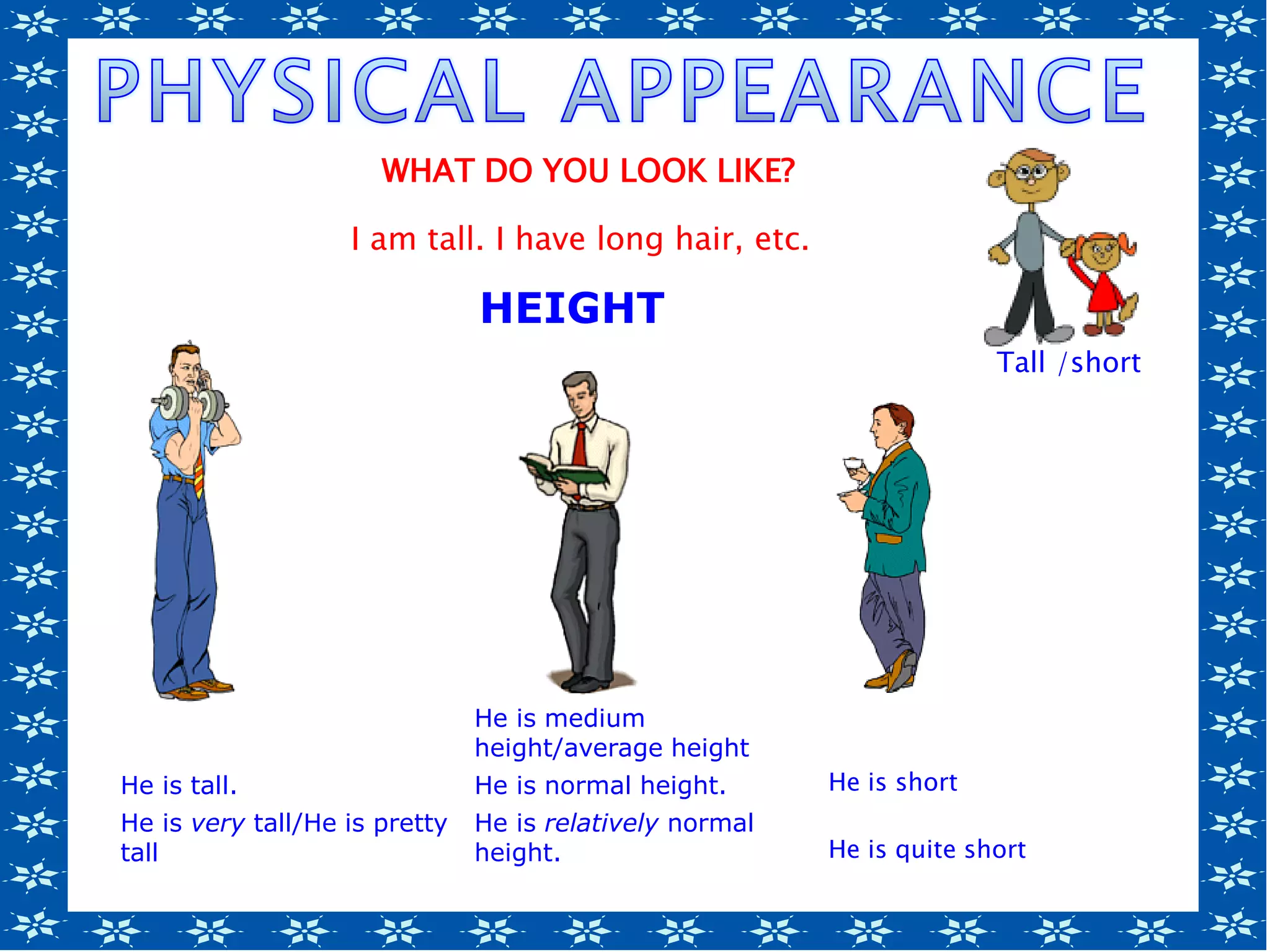 He is medium
height/average height
He is tall. He is normal height. He is short
He is very tall/He is pretty
tall
He is relatively normal
height. He is quite short
Tall /short/
short
HEIGHT
WHAT DO YOU LOOK LIKE?
I am tall. I have long hair, etc.
 