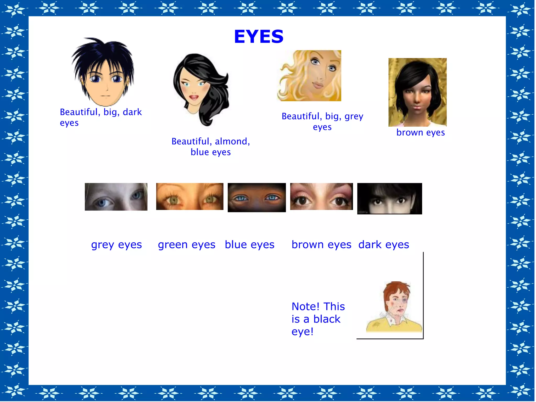 grey eyes green eyes blue eyes brown eyes dark eyes
Note! This
is a black
eye!
Beautiful, big, dark
eyes
Beautiful, almond,
blue eyes
Beautiful, big, grey
eyes
brown eyes
EYES
 