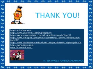 http://www.learnenglish.de/basics/appearances.ht
m
http://esl.about.com
http://www.clker.com/search/people/16
http://www.imageenvision.com/all_graphics/search/dog/10
http://www.inmagine.com/twenty-somethings-photos/idreamstock-
idds107
http://www.phillipmartin.info/clipart/people_florence_nightingale.htm
http://www.pppst.com/
www.fotosearch.com/
M. ED. PAOLA FORERO SALAMANCA
 