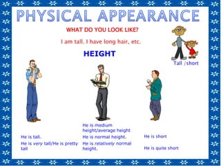 He is medium
height/average height
He is tall. He is normal height. He is short
He is very tall/He is pretty
tall
He is relatively normal
height. He is quite short
Tall /short/
short
HEIGHT
WHAT DO YOU LOOK LIKE?
I am tall. I have long hair, etc.
 