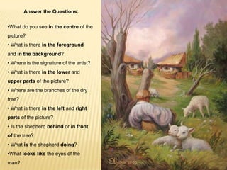 Answer the Questions:
•What do you see in the centre of the
picture?
• What is there in the foreground
and in the background?
• Where is the signature of the artist?
• What is there in the lower and
upper parts of the picture?
• Where are the branches of the dry
tree?
• What is there in the left and right
parts of the picture?
• Is the shepherd behind or in front

of the tree?
• What is the shepherd doing?
•What looks like the eyes of the
man?

 