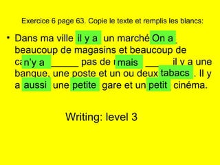 Exercice 6 page 63. Copie le texte et remplis les blancs: Dans ma ville ____  un marché. ____ beaucoup de magasins et beaucoup de cafés. Il _____ pas de musée ____  il y a une banque, une poste et un ou deux _____  . Il y a _____ une _____ gare et un ____ cinéma. il y a On a n’y a mais tabacs aussi petite petit Writing: level 3 