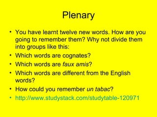 Plenary You have learnt twelve new words. How are you going to remember them? Why not divide them into groups like this: Which words are cognates? Which words are  faux amis ? Which words are different from the English words? How could you remember  un tabac ? http://www.studystack.com/studytable-120971 
