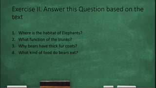 Exercise II. Answer this Question based on the
text
1. Where is the habitat of Elephants?
2. What function of the trunks?
3. Why bears have thick fur coats?
4. What kind of food do bears eat?
 