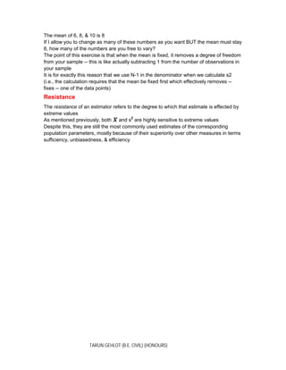 TARUN GEHLOT (B.E, CIVIL) (HONOURS)
The mean of 6, 8, & 10 is 8
If I allow you to change as many of these numbers as you want BUT the mean must stay
8, how many of the numbers are you free to vary?
The point of this exercise is that when the mean is fixed, it removes a degree of freedom
from your sample -- this is like actually subtracting 1 from the number of observations in
your sample
It is for exactly this reason that we use N-1 in the denominator when we calculate s2
(i.e., the calculation requires that the mean be fixed first which effectively removes --
fixes -- one of the data points)
Resistance
The resistance of an estimator refers to the degree to which that estimate is effected by
extreme values
As mentioned previously, both and s2
are highly sensitive to extreme values
Despite this, they are still the most commonly used estimates of the corresponding
population parameters, mostly because of their superiority over other measures in terms
sufficiency, unbiasedness, & efficiency
 