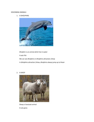 DESCRIBING ANIMALS
1. A DHOLPHINS
Dholphin is an animal which live in water
It eats fish
We can see dholphins in dholphins attraction /show
In dholphins attraction /show, dholphins always jump up to theair
2. A SHEEP
Sheep is livestook animal
A cats grass
 