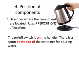 4: Position of
components
• Describes where the components
are located. Uses PREPOSITIONS
of location.
The on/off switch is on the handle. There is a
spout at the top of the container for pouring
water.

 