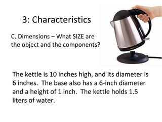 3: Characteristics
C. Dimensions – What SIZE are
the object and the components?

The kettle is 10 inches high, and its diameter is
6 inches. The base also has a 6-inch diameter
and a height of 1 inch. The kettle holds 1.5
liters of water.

 