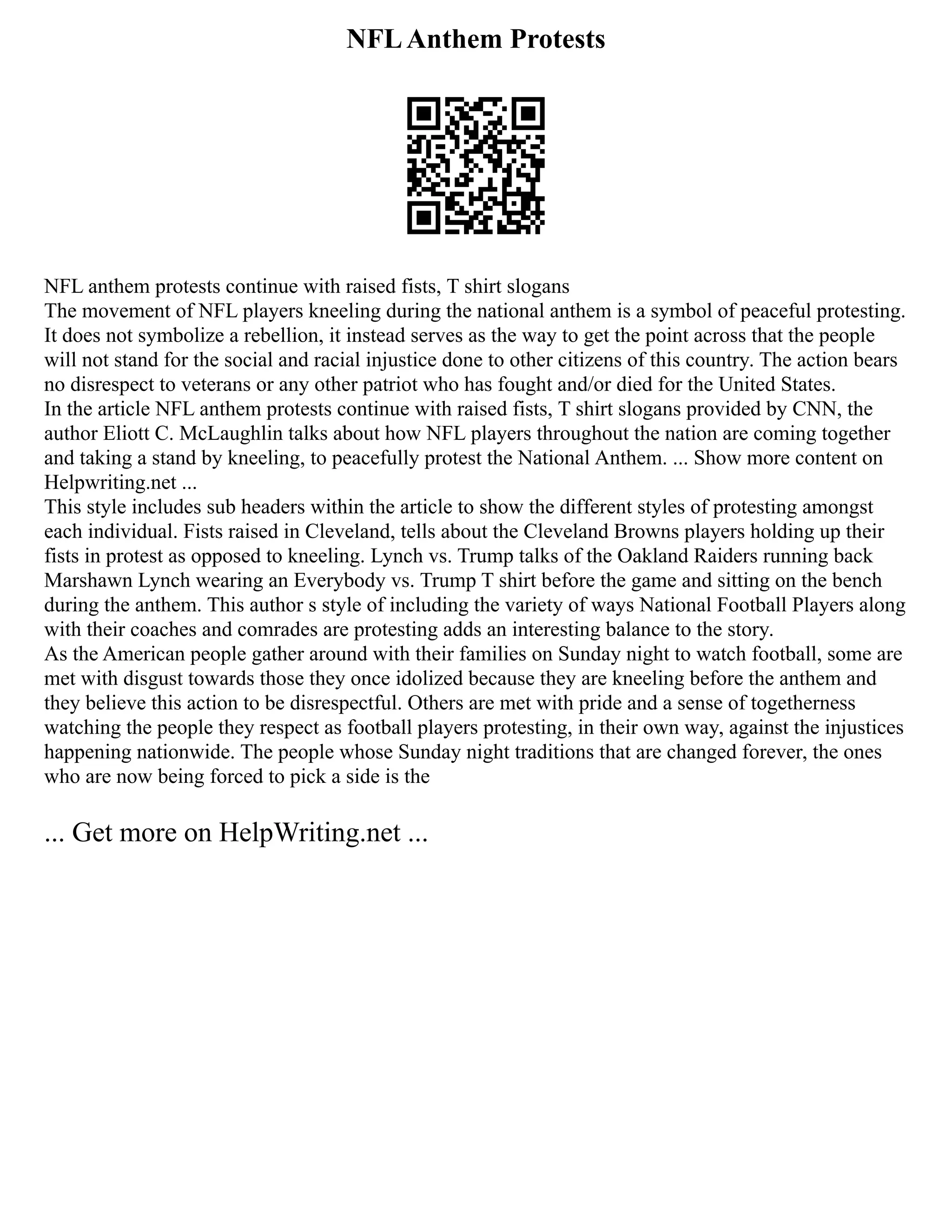 NFLAnthem Protests
NFL anthem protests continue with raised fists, T shirt slogans
The movement of NFL players kneeling during the national anthem is a symbol of peaceful protesting.
It does not symbolize a rebellion, it instead serves as the way to get the point across that the people
will not stand for the social and racial injustice done to other citizens of this country. The action bears
no disrespect to veterans or any other patriot who has fought and/or died for the United States.
In the article NFL anthem protests continue with raised fists, T shirt slogans provided by CNN, the
author Eliott C. McLaughlin talks about how NFL players throughout the nation are coming together
and taking a stand by kneeling, to peacefully protest the National Anthem. ... Show more content on
Helpwriting.net ...
This style includes sub headers within the article to show the different styles of protesting amongst
each individual. Fists raised in Cleveland, tells about the Cleveland Browns players holding up their
fists in protest as opposed to kneeling. Lynch vs. Trump talks of the Oakland Raiders running back
Marshawn Lynch wearing an Everybody vs. Trump T shirt before the game and sitting on the bench
during the anthem. This author s style of including the variety of ways National Football Players along
with their coaches and comrades are protesting adds an interesting balance to the story.
As the American people gather around with their families on Sunday night to watch football, some are
met with disgust towards those they once idolized because they are kneeling before the anthem and
they believe this action to be disrespectful. Others are met with pride and a sense of togetherness
watching the people they respect as football players protesting, in their own way, against the injustices
happening nationwide. The people whose Sunday night traditions that are changed forever, the ones
who are now being forced to pick a side is the
... Get more on HelpWriting.net ...
 
