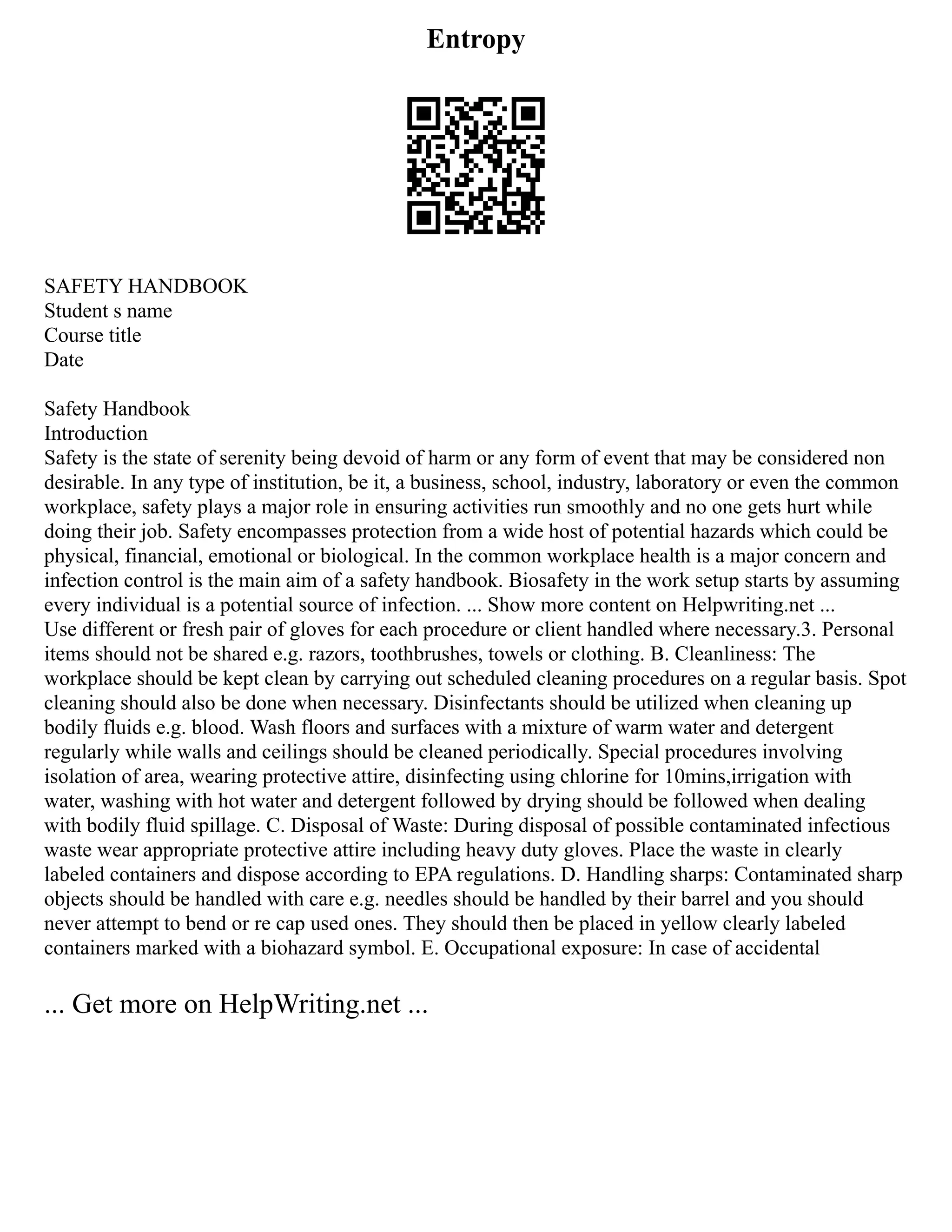Entropy
SAFETY HANDBOOK
Student s name
Course title
Date
Safety Handbook
Introduction
Safety is the state of serenity being devoid of harm or any form of event that may be considered non
desirable. In any type of institution, be it, a business, school, industry, laboratory or even the common
workplace, safety plays a major role in ensuring activities run smoothly and no one gets hurt while
doing their job. Safety encompasses protection from a wide host of potential hazards which could be
physical, financial, emotional or biological. In the common workplace health is a major concern and
infection control is the main aim of a safety handbook. Biosafety in the work setup starts by assuming
every individual is a potential source of infection. ... Show more content on Helpwriting.net ...
Use different or fresh pair of gloves for each procedure or client handled where necessary.3. Personal
items should not be shared e.g. razors, toothbrushes, towels or clothing. B. Cleanliness: The
workplace should be kept clean by carrying out scheduled cleaning procedures on a regular basis. Spot
cleaning should also be done when necessary. Disinfectants should be utilized when cleaning up
bodily fluids e.g. blood. Wash floors and surfaces with a mixture of warm water and detergent
regularly while walls and ceilings should be cleaned periodically. Special procedures involving
isolation of area, wearing protective attire, disinfecting using chlorine for 10mins,irrigation with
water, washing with hot water and detergent followed by drying should be followed when dealing
with bodily fluid spillage. C. Disposal of Waste: During disposal of possible contaminated infectious
waste wear appropriate protective attire including heavy duty gloves. Place the waste in clearly
labeled containers and dispose according to EPA regulations. D. Handling sharps: Contaminated sharp
objects should be handled with care e.g. needles should be handled by their barrel and you should
never attempt to bend or re cap used ones. They should then be placed in yellow clearly labeled
containers marked with a biohazard symbol. E. Occupational exposure: In case of accidental
... Get more on HelpWriting.net ...
 