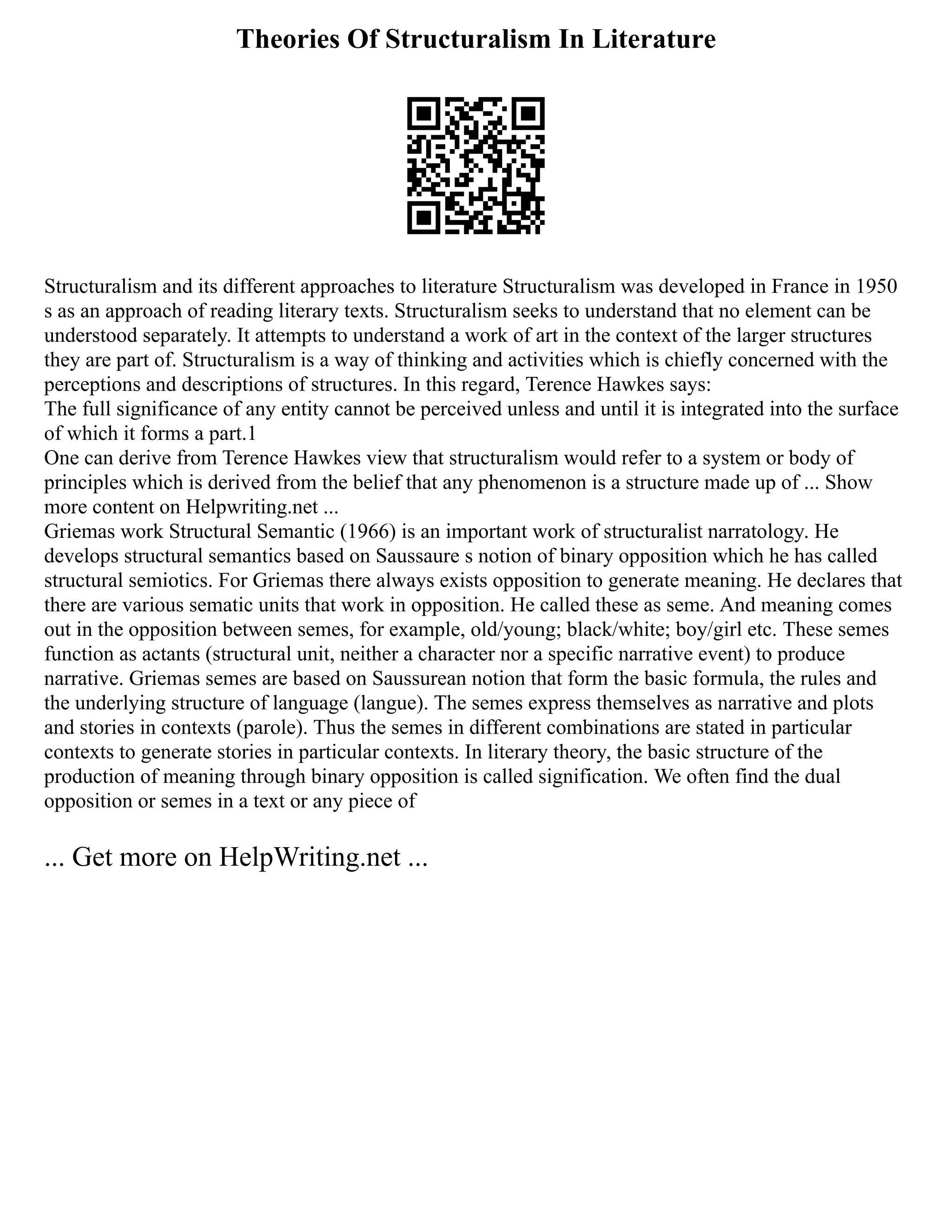 Theories Of Structuralism In Literature
Structuralism and its different approaches to literature Structuralism was developed in France in 1950
s as an approach of reading literary texts. Structuralism seeks to understand that no element can be
understood separately. It attempts to understand a work of art in the context of the larger structures
they are part of. Structuralism is a way of thinking and activities which is chiefly concerned with the
perceptions and descriptions of structures. In this regard, Terence Hawkes says:
The full significance of any entity cannot be perceived unless and until it is integrated into the surface
of which it forms a part.1
One can derive from Terence Hawkes view that structuralism would refer to a system or body of
principles which is derived from the belief that any phenomenon is a structure made up of ... Show
more content on Helpwriting.net ...
Griemas work Structural Semantic (1966) is an important work of structuralist narratology. He
develops structural semantics based on Saussaure s notion of binary opposition which he has called
structural semiotics. For Griemas there always exists opposition to generate meaning. He declares that
there are various sematic units that work in opposition. He called these as seme. And meaning comes
out in the opposition between semes, for example, old/young; black/white; boy/girl etc. These semes
function as actants (structural unit, neither a character nor a specific narrative event) to produce
narrative. Griemas semes are based on Saussurean notion that form the basic formula, the rules and
the underlying structure of language (langue). The semes express themselves as narrative and plots
and stories in contexts (parole). Thus the semes in different combinations are stated in particular
contexts to generate stories in particular contexts. In literary theory, the basic structure of the
production of meaning through binary opposition is called signification. We often find the dual
opposition or semes in a text or any piece of
... Get more on HelpWriting.net ...
 