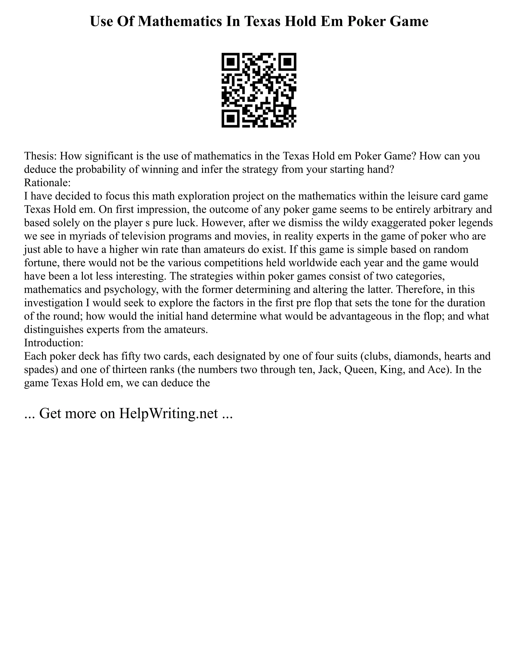 Use Of Mathematics In Texas Hold Em Poker Game
Thesis: How significant is the use of mathematics in the Texas Hold em Poker Game? How can you
deduce the probability of winning and infer the strategy from your starting hand?
Rationale:
I have decided to focus this math exploration project on the mathematics within the leisure card game
Texas Hold em. On first impression, the outcome of any poker game seems to be entirely arbitrary and
based solely on the player s pure luck. However, after we dismiss the wildy exaggerated poker legends
we see in myriads of television programs and movies, in reality experts in the game of poker who are
just able to have a higher win rate than amateurs do exist. If this game is simple based on random
fortune, there would not be the various competitions held worldwide each year and the game would
have been a lot less interesting. The strategies within poker games consist of two categories,
mathematics and psychology, with the former determining and altering the latter. Therefore, in this
investigation I would seek to explore the factors in the first pre flop that sets the tone for the duration
of the round; how would the initial hand determine what would be advantageous in the flop; and what
distinguishes experts from the amateurs.
Introduction:
Each poker deck has fifty two cards, each designated by one of four suits (clubs, diamonds, hearts and
spades) and one of thirteen ranks (the numbers two through ten, Jack, Queen, King, and Ace). In the
game Texas Hold em, we can deduce the
... Get more on HelpWriting.net ...
 