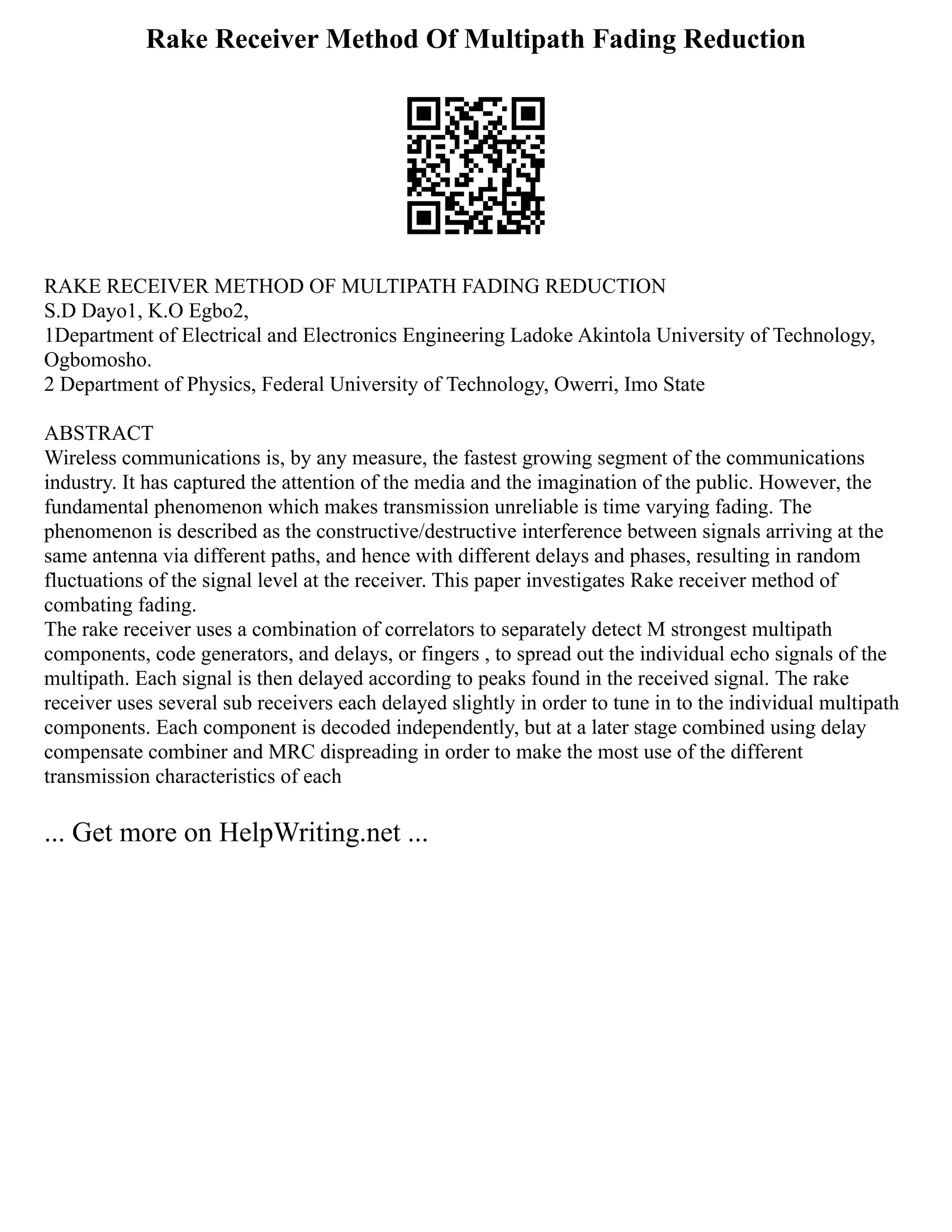 Rake Receiver Method Of Multipath Fading Reduction
RAKE RECEIVER METHOD OF MULTIPATH FADING REDUCTION
S.D Dayo1, K.O Egbo2,
1Department of Electrical and Electronics Engineering Ladoke Akintola University of Technology,
Ogbomosho.
2 Department of Physics, Federal University of Technology, Owerri, Imo State
ABSTRACT
Wireless communications is, by any measure, the fastest growing segment of the communications
industry. It has captured the attention of the media and the imagination of the public. However, the
fundamental phenomenon which makes transmission unreliable is time varying fading. The
phenomenon is described as the constructive/destructive interference between signals arriving at the
same antenna via different paths, and hence with different delays and phases, resulting in random
fluctuations of the signal level at the receiver. This paper investigates Rake receiver method of
combating fading.
The rake receiver uses a combination of correlators to separately detect M strongest multipath
components, code generators, and delays, or fingers , to spread out the individual echo signals of the
multipath. Each signal is then delayed according to peaks found in the received signal. The rake
receiver uses several sub receivers each delayed slightly in order to tune in to the individual multipath
components. Each component is decoded independently, but at a later stage combined using delay
compensate combiner and MRC dispreading in order to make the most use of the different
transmission characteristics of each
... Get more on HelpWriting.net ...
 