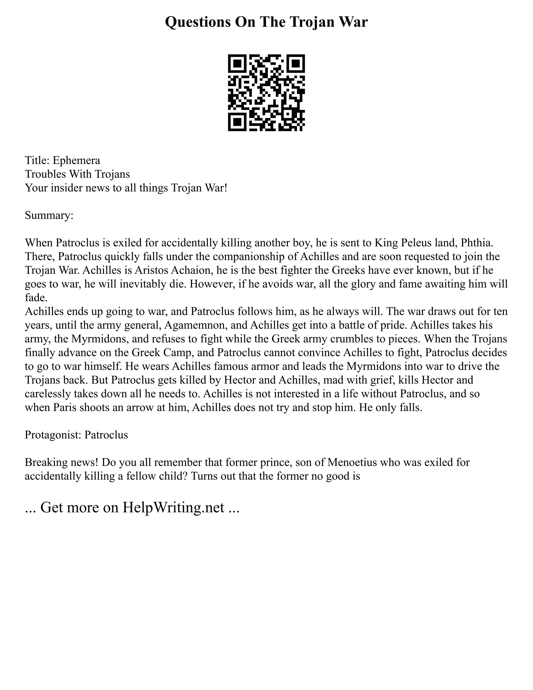 Questions On The Trojan War
Title: Ephemera
Troubles With Trojans
Your insider news to all things Trojan War!
Summary:
When Patroclus is exiled for accidentally killing another boy, he is sent to King Peleus land, Phthia.
There, Patroclus quickly falls under the companionship of Achilles and are soon requested to join the
Trojan War. Achilles is Aristos Achaion, he is the best fighter the Greeks have ever known, but if he
goes to war, he will inevitably die. However, if he avoids war, all the glory and fame awaiting him will
fade.
Achilles ends up going to war, and Patroclus follows him, as he always will. The war draws out for ten
years, until the army general, Agamemnon, and Achilles get into a battle of pride. Achilles takes his
army, the Myrmidons, and refuses to fight while the Greek army crumbles to pieces. When the Trojans
finally advance on the Greek Camp, and Patroclus cannot convince Achilles to fight, Patroclus decides
to go to war himself. He wears Achilles famous armor and leads the Myrmidons into war to drive the
Trojans back. But Patroclus gets killed by Hector and Achilles, mad with grief, kills Hector and
carelessly takes down all he needs to. Achilles is not interested in a life without Patroclus, and so
when Paris shoots an arrow at him, Achilles does not try and stop him. He only falls.
Protagonist: Patroclus
Breaking news! Do you all remember that former prince, son of Menoetius who was exiled for
accidentally killing a fellow child? Turns out that the former no good is
... Get more on HelpWriting.net ...
 