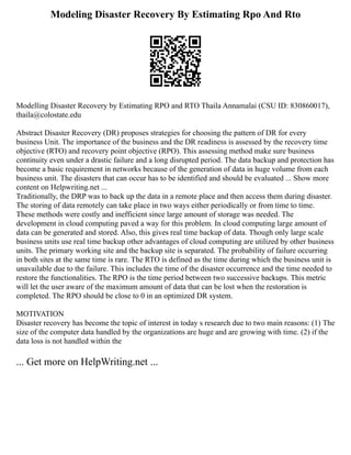 Modeling Disaster Recovery By Estimating Rpo And Rto
Modelling Disaster Recovery by Estimating RPO and RTO Thaila Annamalai (CSU ID: 830860017),
thaila@colostate.edu
Abstract Disaster Recovery (DR) proposes strategies for choosing the pattern of DR for every
business Unit. The importance of the business and the DR readiness is assessed by the recovery time
objective (RTO) and recovery point objective (RPO). This assessing method make sure business
continuity even under a drastic failure and a long disrupted period. The data backup and protection has
become a basic requirement in networks because of the generation of data in huge volume from each
business unit. The disasters that can occur has to be identified and should be evaluated ... Show more
content on Helpwriting.net ...
Traditionally, the DRP was to back up the data in a remote place and then access them during disaster.
The storing of data remotely can take place in two ways either periodically or from time to time.
These methods were costly and inefficient since large amount of storage was needed. The
development in cloud computing paved a way for this problem. In cloud computing large amount of
data can be generated and stored. Also, this gives real time backup of data. Though only large scale
business units use real time backup other advantages of cloud computing are utilized by other business
units. The primary working site and the backup site is separated. The probability of failure occurring
in both sites at the same time is rare. The RTO is defined as the time during which the business unit is
unavailable due to the failure. This includes the time of the disaster occurrence and the time needed to
restore the functionalities. The RPO is the time period between two successive backups. This metric
will let the user aware of the maximum amount of data that can be lost when the restoration is
completed. The RPO should be close to 0 in an optimized DR system.
MOTIVATION
Disaster recovery has become the topic of interest in today s research due to two main reasons: (1) The
size of the computer data handled by the organizations are huge and are growing with time. (2) if the
data loss is not handled within the
... Get more on HelpWriting.net ...
 