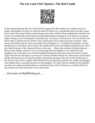 The Joy Luck Club Vignette s The Red Candle
In the entertaining book The Joy Luck Club the vignette The Red Candle was a fantasy story of a
mother and daughter in China. In which the belief in China was a matchmaker had to cast this young
girl to marry this young boy,but as the girl spent more time with her future husband she sensed he was
a more of a troublesome cousin because of the planned future marriage the wife said my own family
began treating me as if I belonged to somebody else . From here on her point of view, she felt like she
had to make a sacrifice for her family. I once sacrificed my life to keep my parent s promise . Only
because the mother told her obey your family. Do not disgrace us, . In addition the daughter s family
had left to live somewhere else in China. The mother had to leave her daughter behind and stay with a
new family because of the summer the heavy rain came. ... Show more content on Helpwriting.net ...
However the mother s point of view was contrasting from the daughter it was tradition for the
daughter to be a wife and to live with the husband, but because they had to leave her life at an early
stage of her life she felt upset to see her grow with her husband without her. Afterwards years had past
and the she found a way to keep her promise and end the marriage in the end. As the untold story in
the The Joy Luck Club a vignette called Double Face the beginning started as the mother and daughter
were talking about a second honeymoon for the daughter. In a short time the mindset for the daughter
was she was a shame for being Chinese or looking Chinese what if I blend in so well they think I m
one of them also what if they don t let me back in the
... Get more on HelpWriting.net ...
 