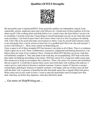 Qualities Of ISTJ Strengths
My personality type is logistician(ISTJ). Some generally qualities are independent, logical, loyal,
responsible, serious, organized, quiet and a rule follower etc. I found most of these qualities to be true
about myself. I like working alone and think before I act. I need to have the facts before I set my k da
to something. I m pretty loyal since I keep things to myself and people can rely on me when they need
some assistance. I am kind of quiet when I don t know where I am at or who I m going to be dealing
with. I don t like to be social and make conversations to others. I stay by myself until someone comes
to me and speaks first. I can be serious at times but I m a goofball and I like to be silly and sarcastic. I
m also a tile follower I ... Show more content on Helpwriting.net ...
I have o agree to all of these strengths ISTJ has because I can relate to all of them. There is a weakness
which I agree too as well. There s stubbornness, insensitive, judgmental and blaming themselves. I do
believe these are some of my weakness I have. I found out about ISTJ that they are given a task they
will definitely complete it. They take pride in the work they are accomplishing. ISTJ look at the facts
than rather not thinking and making a fast choice. ISTJ best career fit is a long term stable career goal.
One strong suit is being an investigator like a detective. There s the career of a coroner and criminalize
that are a great fit. I would like to pursue these career since both deals with working with cadavers. I
want to get in a med school to become a medical examiner. It doesn t matter if I become a coroner,
criminologist, pathologist, forensic or medical examiner. I am happy with one of these since all deal
with the dead. Life, in general, is beautiful but after that death seems like a tragedy filled with grieve.
What comes next no one wants to know. I want to open the dead bodies mad investigate how they
died, what they are before they departure, what they did before death
... Get more on HelpWriting.net ...
 