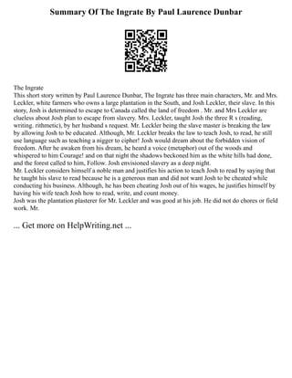 Summary Of The Ingrate By Paul Laurence Dunbar
The Ingrate
This short story written by Paul Laurence Dunbar, The Ingrate has three main characters, Mr. and Mrs.
Leckler, white farmers who owns a large plantation in the South, and Josh Leckler, their slave. In this
story, Josh is determined to escape to Canada called the land of freedom . Mr. and Mrs Leckler are
clueless about Josh plan to escape from slavery. Mrs. Leckler, taught Josh the three R s (reading,
writing. rithmetic), by her husband s request. Mr. Leckler being the slave master is breaking the law
by allowing Josh to be educated. Although, Mr. Leckler breaks the law to teach Josh, to read, he still
use language such as teaching a nigger to cipher! Josh would dream about the forbidden vision of
freedom. After he awaken from his dream, he heard a voice (metaphor) out of the woods and
whispered to him Courage! and on that night the shadows beckoned him as the white hills had done,
and the forest called to him, Follow. Josh envisioned slavery as a deep night.
Mr. Leckler considers himself a noble man and justifies his action to teach Josh to read by saying that
he taught his slave to read because he is a generous man and did not want Josh to be cheated while
conducting his business. Although, he has been cheating Josh out of his wages, he justifies himself by
having his wife teach Josh how to read, write, and count money.
Josh was the plantation plasterer for Mr. Leckler and was good at his job. He did not do chores or field
work. Mr.
... Get more on HelpWriting.net ...
 
