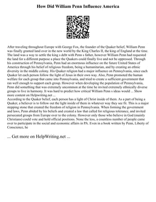 How Did William Penn Influence America
After traveling throughout Europe with George Fox, the founder of the Quaker belief, William Penn
was finally granted land over in the new world by the King Charles II, the king of England at the time.
The land was a way to settle the king s debt with Penn s father, however William Penn had requested
the land for a different purpose a place the Quakers could finally live and not be oppressed. Through
his construction of Pennsylvania, Penn had an enormous influence on the future United States of
America through his belief of religious freedom, being a humanitarian, and by creating an ethnic
diversity in the middle colony. His Quaker religion had a major influence on Pennsylvania, since each
Quaker let each person follow the light of Jesus in their own way. Also, Penn promoted the human
welfare for each group that came into Pennsylvania, and tried to create a sufficient government that
ran well enough to support each group. However when developing the population of Pennsylvania,
Penn did something that was extremely uncommon at the time he invited extremely ethnically diverse
groups to live in harmony. It was hard to predict how critical William Penn s ideas would ... Show
more content on Helpwriting.net ...
According to the Quaker belief, each person has a light of Christ inside of them. As a part of being a
Quaker, a believer is to follow out the light inside of them in whatever way they see fit. This is a major
stepping stone that created the freedom of religion in Pennsylvania. When forming the government
and laws, Penn abided by his beliefs and created a law that called for religious tolerance, and invited
persecuted groups from Europe over to the colony. However only those who believe in God (mainly
Christians) could vote and hold official positions. None the less, a countless number of people came
over to participate in the social and economic affairs in PA. Even in a book written by Penn, Liberty of
Conscience, he
... Get more on HelpWriting.net ...
 