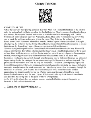 Chinese Take Out
CHINESE TAKE OUT
While the kids were busy playing games on their new Xbox 360, I walked to the back of the cabin to
order the solitary book on Dylan s reading list that I didn t own. After Lynn moved out I realized there
was no need for the queen size bed and decided to downsize to a twin size murphy bed. I called
Normanskill Self Storage on Delaware Avenue in Albany. They sent a two man moving crew with a
van to break the bed down and remove it from the cabin. They delivered the bed and a few other
boxed items to their storehouse where I had rented a 200 foot square climate control unit. I thought
about giving the bed away but by storing it I could easily move it back to the cabin in case it is needed
in the future. By downsizing I was ... Show more content on Helpwriting.net ...
This small one person operation has a storefront facade shaped in the likeness of a barn. I know if I
stepped into the front door of this establishment the boys wouldn t be able to pry me away for at least
an hour. Once inside the shopper realizes that the store has a terrific variety of genres of manuscripts.
In short, everything you could ever want in terms of stock could be found at the Book Barn.
Sometimes you have to dig and pick through large boxes and bins to find something you are interested
in purchasing, but for the most part the shelves are cataloged in library style and easy to search. The
prices are not the best I ve ever seen but they are reasonable. The owner, Caleb Spencer, is picky in
terms of the condition of the books he acquires for resale because they are in tip top shape. It s hard to
say at this point how often the stock turns over, but I have barely made a dent in browsing through the
thousands of volumes. Caleb informs me he doesn t acquire books from individuals and has
accumulated his stock in part by buying out 17 other stores over the years. Since I have spent
hundreds of dollars there over the past 15 years, Caleb would order any book for me for the lowest
cost possible. But saving time at this point overrides saving money.
As for Mykle, his school does not assign a summer reading list but they request the parents get
involved in their children s educations.
... Get more on HelpWriting.net ...
 