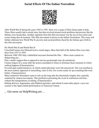 Social Effects Of The Italian Neorealism
After World War II during the years 1945 to 1951, there was a surge of films being made in Italy.
These films usually had a central story line that revolved around social problems and poverty that the
Italians were facing then. Another signature from this film movement was the use of non actors and
scenes being shot on location. This film movement is known as the Italian Neorealism. This essay will
further elaborate how World War II, poverty and social problems faced by the Italians gave birth to
this film movement.
Pre World War II and World War II
Cinecitta(Cinema city) Housed twelve sound stages. More than half of the Italian films were shot
there from 1937 to 1943.
Between 1940 1942 Italy s battlefield successes boosted the film ... Show more content on
Helpwriting.net ...
Pina s muder suggest that as opposed to movies good people may die pointlessly.
Camera lingers on a scene after the action concluded or refuse to eliminate those moments in which
nothing happens (Characteristics)
Favored open ended narratives, in which central plot lines were left unresolved. This was justified as
the most realistic approach to storytelling, since in life, few events neatly tie up everything that went
before. (Characteristics)
Many modernist filmmakers came to rely on the long take the abnormally lengthy shot, typically
sustained by camera movements. This justified as presenting the event in continuous real time ,
without the manipulations of editing. (Characteristics)
Halting delivery, fragmentary and elliptical speeches, and refusal to meet other player s eyes run
counter to the rapid crafted performances of American Cinema
... Get more on HelpWriting.net ...
 