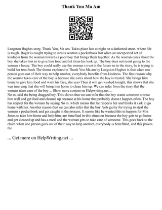 Thank You Ma Am
Langston Hughes story, Thank You, Ma am, Takes place late at night on a darkened street, where life
is tough. Roger is caught trying to steal a woman s pocketbook but when an unexpected act of
kindness from the woman towards a poor boy that brings them together. As the woman cares about the
boy she takes him in to give him food and let clean his look up. The boy does not resist going to the
woman s house. The boy could really use the woman s trust in the future so in the story, he is trying to
build her trust back The theme explored in Thank You Ma am by Langston Hughes is that when one
person goes out of their way to help another, everybody benefits from kindness. The first reason why
the woman takes care of the boy is because she cares about how the boy is treated. She brings him
home to give him food and wash his face, she says Then it will get washed tonight, this shows that she
was implying that she will bring him home to clean him up. We can infer from the story that the
woman takes care of the boy ... Show more content on Helpwriting.net ...
No m, said the being dragged boy. This shows that we can infer that the boy wants someone to treat
him well and get feed and cleaned up because at his home that probably doesn t happen often. The boy
has respect for the woman by saying No m, which means that he respects her and thinks it s ok to go
home with her. Another reason that we can also infer that the boy feels guilty for trying to steal the
woman s pocketbook and got caught in the process. It seems like he wanted this to happen for Mrs
Jones to take him home and help him. are benefited in this situation because the boy gets to go home
and get cleaned up and has a meal and the woman gets to take care of someone. This goes back to the
claim when one person goes out of their way to help another, everybody is benefitted, and this proves
the
... Get more on HelpWriting.net ...
 