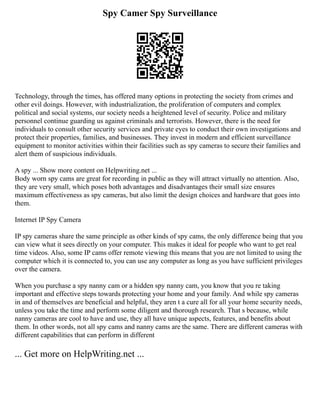 Spy Camer Spy Surveillance
Technology, through the times, has offered many options in protecting the society from crimes and
other evil doings. However, with industrialization, the proliferation of computers and complex
political and social systems, our society needs a heightened level of security. Police and military
personnel continue guarding us against criminals and terrorists. However, there is the need for
individuals to consult other security services and private eyes to conduct their own investigations and
protect their properties, families, and businesses. They invest in modern and efficient surveillance
equipment to monitor activities within their facilities such as spy cameras to secure their families and
alert them of suspicious individuals.
A spy ... Show more content on Helpwriting.net ...
Body worn spy cams are great for recording in public as they will attract virtually no attention. Also,
they are very small, which poses both advantages and disadvantages their small size ensures
maximum effectiveness as spy cameras, but also limit the design choices and hardware that goes into
them.
Internet IP Spy Camera
IP spy cameras share the same principle as other kinds of spy cams, the only difference being that you
can view what it sees directly on your computer. This makes it ideal for people who want to get real
time videos. Also, some IP cams offer remote viewing this means that you are not limited to using the
computer which it is connected to, you can use any computer as long as you have sufficient privileges
over the camera.
When you purchase a spy nanny cam or a hidden spy nanny cam, you know that you re taking
important and effective steps towards protecting your home and your family. And while spy cameras
in and of themselves are beneficial and helpful, they aren t a cure all for all your home security needs,
unless you take the time and perform some diligent and thorough research. That s because, while
nanny cameras are cool to have and use, they all have unique aspects, features, and benefits about
them. In other words, not all spy cams and nanny cams are the same. There are different cameras with
different capabilities that can perform in different
... Get more on HelpWriting.net ...
 