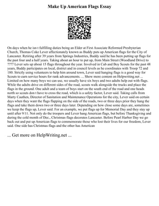Make Up American Flags Essay
On days when he isn t fulfilling duties being an Elder at First Associate Reformed Presbyterian
Church, Thomas Coke Lever affectionately known as Buddy puts up American flags for the City of
Lancaster. Retiring after 39 years from Springs Industries, Buddy said he has been putting up flags for
the past four and a half years. Taking about an hour to put up, from Main Street (Woodland Drive) to
???? Lever sets up about 15 flags throughout the year. Involved in Cub and Boy Scouts for the past 48
years, Buddy participates on local, district and in council levels as he coordinates with Troop 72 and
180. Strictly using volunteers to help him around town, Lever said hanging flags is a good way for
Scouts to earn service hours for rank advancements. ... Show more content on Helpwriting.net ...
Limited on how many boys we can use, we usually have six boys and two adults help out with flags.
While the adults drive on different sides of the road, scouts walk alongside the trucks and place the
flags in the ground. One adult and a team of boys start on the south end of the road and one heads
north so scouts don t have to cross the road, which is a safety factor, Lever said. Taking calls from
Marty Cauthen, Director of Sanitation and Maintenance Operations for the city, Lever said on certain
days when they want the flags flapping on the side of the roads, two or three days prior they hang the
flags and take them down two or three days later. Depending on how close some days are, sometimes
we keep the flags up, Lever said. For an example, we put flags up for Memorial Day and they stay up
until after 9/11. Not only do the troopers and Lever hang American flags, but before Thanksgiving and
during the cold month of Dec., Christmas flags decorates Lancaster. Before Pearl Harbor Day we go
back out and put up American flags to commemorate those who lost their lives for our freedom, Lever
said. One side has Christmas flags and the other has American
... Get more on HelpWriting.net ...
 