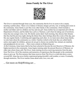 Jonas Family In The Giver
The Giver is narrated through Jonas eyes, the community that he lives in seems to be a utopia,
meaning a perfect place. There is no evidence of disease, hunger, poverty, war, or lasting pain exists in
the community. Jonas family is just like every other family in the community; which includes a
mother and father and two children one boy and one girl. Jonas mother has an important job with the
Department of Justice, and his father has a job as a Nurturer, a job where he taking care of newborns.
Jonas has one younger sister, Lily. His family seems ideal. Each morning, they discuss their dreams
that they had the previous night; during the dinner they share feelings about the events of the day, just
like any regular family. Comforting and supporting each other. As we learn more about Jonas family,
we also learn about the community as a whole. Families (which in the book they are called family
units), must apply for children, spouses do not get to choose one another but, instead, are matched,
and grandparents do not exist. ... Show more content on Helpwriting.net ...
At the Ceremony, Jonas learns that he has been selected to become the next Receiver of Memory, the
highest position in the community. Jonas begins training under the present Receiver of Memory, an
older man whom Jonas calls The Giver. Jonas training involves receiving memories from the past,
from The Giver. All of the emotions and memories of experiences that the people in the community
chose to give up. The first memory that Jonas receives from The Giver is a sled ride down a snow
covered hill. Jonas has never before experienced going downhill, cold weather, or snow. Eventually,
through memories, The Giver teaches Jonas about color, love, war, and
... Get more on HelpWriting.net ...
 