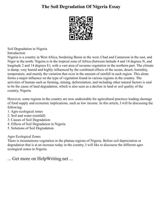The Soil Degradation Of Nigeria Essay
Soil Degradation in Nigeria
Introduction
Nigeria is a country in West Africa, bordering Benin in the west, Chad and Cameroon in the east, and
Niger in the north. Nigeria is in the tropical zone of Africa (between latitude 4 and 14 degrees N, and
longitude 2 and 14 degrees E), with a vast area of savanna vegetation in the northern part. The climate
is damp, very humid and highly influenced by the combined effects of the ocean, desert, humidity,
temperature, and mainly the variation that exist in the amount of rainfall in each region. This alone
forms a major influence on the type of vegetation found in various regions in the country. The
activities of human such as farming, mining, deforestation, and including other natural factors is said
to be the cause of land degradation, which is also seen as a decline in land or soil quality of the
country, Nigeria.
However, some regions in the country are now undesirable for agricultural practices leading shortage
of food supply and economic implications, such as low income. In this article, I will be discussing the
following:
1. Agro ecological zones
2. Soil and water (rainfall)
3. Causes of Soil Degradation
4. Effects of Soil Degradation in Nigeria
5. Solutions of Soil Degradation
Agro Ecological Zones
There is mountainous vegetation in the plateau regions of Nigeria. Before soil depreciation or
degradation that is at an increase today in the country, I will like to discourse the different agro
ecological zones in Nigeria.
... Get more on HelpWriting.net ...
 