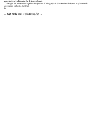 constitutional right under the first amendment.
2.Infringes 5th amendment right of due process of being kicked out of the military due to your sexual
orientation without a fair trial.
In
... Get more on HelpWriting.net ...
 