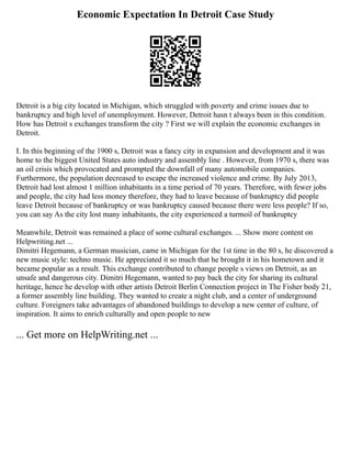 Economic Expectation In Detroit Case Study
Detroit is a big city located in Michigan, which struggled with poverty and crime issues due to
bankruptcy and high level of unemployment. However, Detroit hasn t always been in this condition.
How has Detroit s exchanges transform the city ? First we will explain the economic exchanges in
Detroit.
I. In this beginning of the 1900 s, Detroit was a fancy city in expansion and development and it was
home to the biggest United States auto industry and assembly line . However, from 1970 s, there was
an oil crisis which provocated and prompted the downfall of many automobile companies.
Furthermore, the population decreased to escape the increased violence and crime. By July 2013,
Detroit had lost almost 1 million inhabitants in a time period of 70 years. Therefore, with fewer jobs
and people, the city had less money therefore, they had to leave because of bankruptcy did people
leave Detroit because of bankruptcy or was bankruptcy caused because there were less people? If so,
you can say As the city lost many inhabitants, the city experienced a turmoil of bankruptcy
Meanwhile, Detroit was remained a place of some cultural exchanges. ... Show more content on
Helpwriting.net ...
Dimitri Hegemann, a German musician, came in Michigan for the 1st time in the 80 s, he discovered a
new music style: techno music. He appreciated it so much that he brought it in his hometown and it
became popular as a result. This exchange contributed to change people s views on Detroit, as an
unsafe and dangerous city. Dimitri Hegemann, wanted to pay back the city for sharing its cultural
heritage, hence he develop with other artists Detroit Berlin Connection project in The Fisher body 21,
a former assembly line building. They wanted to create a night club, and a center of underground
culture. Foreigners take advantages of abandoned buildings to develop a new center of culture, of
inspiration. It aims to enrich culturally and open people to new
... Get more on HelpWriting.net ...
 