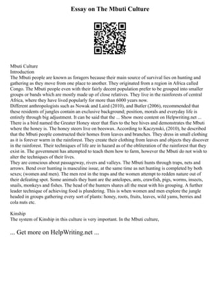 Essay on The Mbuti Culture
Mbuti Culture
Introduction
The Mbuti people are known as foragers because their main source of survival lies on hunting and
gathering as they move from one place to another. They originated from a region in Africa called
Congo. The Mbuti people even with their fairly decent population prefer to be grouped into smaller
groups or bands which are mostly made up of close relatives. They live in the rainforests of central
Africa, where they have lived popularly for more than 6000 years now.
Different anthropologists such as Nowak and Laird (2010), and Butler (2006), recommended that
these residents of jungles contain an exclusive background; position, morals and everyday life is
entirely through big adjustment. It can be said that the ... Show more content on Helpwriting.net ...
There is a bird named the Greater Honey steer that flies to the bee hives and demonstrates the Mbuti
where the honey is. The honey steers live on beeswax. According to Kaczynski, (2010), he described
that the Mbuti people constructed their homes from leaves and branches. They dress in small clothing
as it is forever warm in the rainforest. They create their clothing from leaves and objects they discover
in the rainforest. Their techniques of life are in hazard as of the obliteration of the rainforest that they
exist in. The government has attempted to teach them how to farm, however the Mbuti do not wish to
alter the techniques of their lives.
They are conscious about passageway, rivers and valleys. The Mbuti hunts through traps, nets and
arrows. Bend over hunting is masculine issue, at the same time as net hunting is completed by both
sexes; (women and men). The men rest in the traps and the women attempt to redden nature out of
their defeating spot. Some animals they hunt are the antelopes, ants, crawfish, pigs, worms, insects,
snails, monkeys and fishes. The head of the hunters shares all the meat with his grouping. A further
leader technique of achieving food is plundering. This is when women and men explore the jungle
headed in groups gathering every sort of plants: honey, roots, fruits, leaves, wild yams, berries and
cola nuts etc.
Kinship
The system of Kinship in this culture is very important. In the Mbuti culture,
... Get more on HelpWriting.net ...
 