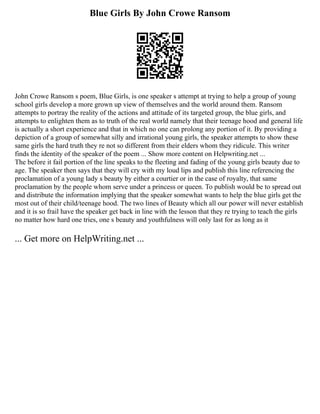 Blue Girls By John Crowe Ransom
John Crowe Ransom s poem, Blue Girls, is one speaker s attempt at trying to help a group of young
school girls develop a more grown up view of themselves and the world around them. Ransom
attempts to portray the reality of the actions and attitude of its targeted group, the blue girls, and
attempts to enlighten them as to truth of the real world namely that their teenage hood and general life
is actually a short experience and that in which no one can prolong any portion of it. By providing a
depiction of a group of somewhat silly and irrational young girls, the speaker attempts to show these
same girls the hard truth they re not so different from their elders whom they ridicule. This writer
finds the identity of the speaker of the poem ... Show more content on Helpwriting.net ...
The before it fail portion of the line speaks to the fleeting and fading of the young girls beauty due to
age. The speaker then says that they will cry with my loud lips and publish this line referencing the
proclamation of a young lady s beauty by either a courtier or in the case of royalty, that same
proclamation by the people whom serve under a princess or queen. To publish would be to spread out
and distribute the information implying that the speaker somewhat wants to help the blue girls get the
most out of their child/teenage hood. The two lines of Beauty which all our power will never establish
and it is so frail have the speaker get back in line with the lesson that they re trying to teach the girls
no matter how hard one tries, one s beauty and youthfulness will only last for as long as it
... Get more on HelpWriting.net ...
 