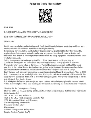 Paper on Work Place Safety
EMP 5103
RELIABILITY, QUALITY AND SAFETY ENGINEERING
EMP 5103 TERM PROJECT ON: WORKPLACE SAFETY
SUMMARY
In this paper, workplace safety is discussed. Analysis of historical data on workplace accidents were
used to establish the need and importance of workplace safety.
Relationship between Safety and Reliability Engineering was established to show how reliability
engineering techniques and methods can be used to evaluate, identify risk prone activities and
machines, with a view of reducing to the bear minimum the faulty equipment and/or factors that cause
workplace accidents.
Safety management and safety programs like ... Show more content on Helpwriting.net ...
Alice Hamilton became the first woman physician appointed to a faculty position at Harvard
University, where she worked at the School of Public Health promoting safe and healthful work
practices in the United States. She has been recognized as the leader of the occupational medicine
movement in the United States, which came relatively late compared with that in Europe.
Early humans took necessary precautions to guard against natural hazards around them. Also, in 2000
B.C., Hammurabi, an ancient Babylonian ruler, developed a code known as Code of Hammurabi. This
code included clauses on items such as monetary damages against people who caused injury to others
and allowable fees for physicians.
It is Workplace Safety has been an age old issue. Humans have always sought to be safe and secure
within their workplace while also ensuring the protection and prolong use of machines and equipment.
Timeline for the Development of Safety
Pliny the Elder (23 79 AD): during grinding tasks, workers were instructed that they must wear masks
(historia naturalis)
1893 in the USA: Rail Safety Act
1938 in the USA: Food, Drugs and Cosmetic Act
1970: Occupational Safety and Health Act
Nuclear regulatory commission
Consumer product safety
Commission
National Transportation Safety Board
Federal Aviation Agency (FAA)
 