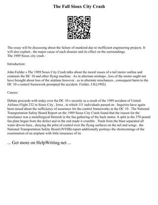 The Fall Sioux City Crash
The essay will be discussing about the failure of mankind due to inefficient engineering projects. It
will also explain , the major cause of each disaster and its effect on the surroundings.
The 1989 Sioux city crash :
Introduction:
John Fielder s The 1989 Sioux City Crash talks about the moral issues of a tail motor outline and
contrasts the DC 10 and other flying machine . As in alternate mishaps , loss of the motor ought not
have brought about loss of the airplane however , as in alternate mischances , consequent harm to the
DC 10 s control framework prompted the accident. Fielder. J.H,(1992).
Causes:
Debate proceeds with today over the DC 10 s security as a result of the 1989 accident of United
Airlines Flight 232 in Sioux City , Iowa , in which 111 individuals passed on . Inquiries have again
been raised about the sufficiency of assurance for the control frameworks in the DC 10 . The National
Transportation Safety Board Report on the 1989 Sioux City Crash found that the reason for the
mischance was a metallurgical blemish in the fan gathering of the back motor. A split in the 370 pound
fan plate began from the defect and in the end made it crumble . Trash from the blast separated all
water driven lines , denying the pilot of control over the flying surfaces on the tail and wings . the
National Transportation Safety Board (NTSB) report additionally portrays the shortcomings of the
examination of an airplane with little insurance of its
... Get more on HelpWriting.net ...
 
