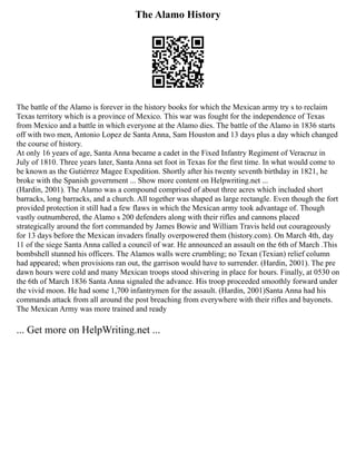 The Alamo History
The battle of the Alamo is forever in the history books for which the Mexican army try s to reclaim
Texas territory which is a province of Mexico. This war was fought for the independence of Texas
from Mexico and a battle in which everyone at the Alamo dies. The battle of the Alamo in 1836 starts
off with two men, Antonio Lopez de Santa Anna, Sam Houston and 13 days plus a day which changed
the course of history.
At only 16 years of age, Santa Anna became a cadet in the Fixed Infantry Regiment of Veracruz in
July of 1810. Three years later, Santa Anna set foot in Texas for the first time. In what would come to
be known as the Gutiérrez Magee Expedition. Shortly after his twenty seventh birthday in 1821, he
broke with the Spanish government ... Show more content on Helpwriting.net ...
(Hardin, 2001). The Alamo was a compound comprised of about three acres which included short
barracks, long barracks, and a church. All together was shaped as large rectangle. Even though the fort
provided protection it still had a few flaws in which the Mexican army took advantage of. Though
vastly outnumbered, the Alamo s 200 defenders along with their rifles and cannons placed
strategically around the fort commanded by James Bowie and William Travis held out courageously
for 13 days before the Mexican invaders finally overpowered them (history.com). On March 4th, day
11 of the siege Santa Anna called a council of war. He announced an assault on the 6th of March .This
bombshell stunned his officers. The Alamos walls were crumbling; no Texan (Texian) relief column
had appeared; when provisions ran out, the garrison would have to surrender. (Hardin, 2001). The pre
dawn hours were cold and many Mexican troops stood shivering in place for hours. Finally, at 0530 on
the 6th of March 1836 Santa Anna signaled the advance. His troop proceeded smoothly forward under
the vivid moon. He had some 1,700 infantrymen for the assault. (Hardin, 2001)Santa Anna had his
commands attack from all around the post breaching from everywhere with their rifles and bayonets.
The Mexican Army was more trained and ready
... Get more on HelpWriting.net ...
 