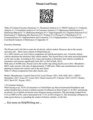 Nissan Leaf Essay
Table of Contents Executive Summary 3 1. Situational Analysis 4 1.1 SWOT Analysis 4 1.2 Industry
Analysis 4 1.3 Competitor Analysis 4 1.4 Consumer Analysis 5 2. Opportunity Identification 6 3.
Marketing Objectives 7 4. Marketing Strategies 8 4.1 Target Segments 8 4.2 Segment Selection 8 4.3
Positioning 8 5. Marketing Mix Decisions 9 5.1 Product 9 5.2 Pricing 9 5.3 Distribution 9 5.4
Communications 9 6. Implementation and Evaluation 11 6.1 Implementation 11 6.2 Evaluation 11 7.
Cost Benefit Analysis 12 References 13 Appendix 14
Executive Summary
The Nissan Leaf is the first to enter the all electric vehicle market. However, due to the current
recession and ... Show more content on Helpwriting.net ...
As a 100% electric car, Leaf s direct competitors are hybrid and electric cars. Currently, hybrid
vehicles dominate the alternative fuel vehicle market. The Toyota Prius is the most successful hybrid
car by sales to date. According to IEA, types and number of alternative fuel vehicles available to
consumers will increase significantly from 2011 to 2015 (Clark, 2011).
With sales of 20 000 units, Nissan Leaf is the world s top selling electric car in 2011. Mitsubishi i
MiEV ranks second, with sales of approximately 17,000 units. Other auto manufacturers are also
planning to release new electric cars in the near future.
Table #1: Direct competition from other electric cars
Model | Manufacturer | Launch Time in US | Leaf | Nissan | 2011 | Volt | GM | 2011 | i MiEV |
Mitsubishi | 2011 | Focus EV | Ford | 2012 | Smart Fourtwo EV | Chrysler | 2012 | Fit EV | Honda |
2012 | Rav4 EV | Toyota | 2012 |
1.4 Consumer Analysis
When buying a car, 76.5% of consumers in United States say that environmental friendliness and
carbon footprint have at least a medium amount of influence on them (Figure 1). In 2011, purchasing
an electric car or hybrid car became more frequent among consumers. The percentage jumped from
4.1% in 2009 to 8.9%, and is forecasted to be 17.2% in 2013 (Figure 2). The increasing willingness to
make green choices is expanding the market of electric vehicles. As the first
... Get more on HelpWriting.net ...
 