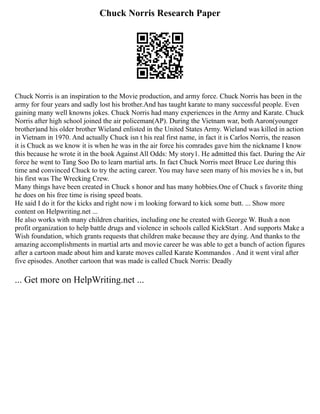 Chuck Norris Research Paper
Chuck Norris is an inspiration to the Movie production, and army force. Chuck Norris has been in the
army for four years and sadly lost his brother.And has taught karate to many successful people. Even
gaining many well knowns jokes. Chuck Norris had many experiences in the Army and Karate. Chuck
Norris after high school joined the air policeman(AP). During the Vietnam war, both Aaron(younger
brother)and his older brother Wieland enlisted in the United States Army. Wieland was killed in action
in Vietnam in 1970. And actually Chuck isn t his real first name, in fact it is Carlos Norris, the reason
it is Chuck as we know it is when he was in the air force his comrades gave him the nickname I know
this because he wrote it in the book Against All Odds: My story1. He admitted this fact. During the Air
force he went to Tang Soo Do to learn martial arts. In fact Chuck Norris meet Bruce Lee during this
time and convinced Chuck to try the acting career. You may have seen many of his movies he s in, but
his first was The Wrecking Crew.
Many things have been created in Chuck s honor and has many hobbies.One of Chuck s favorite thing
he does on his free time is rising speed boats.
He said I do it for the kicks and right now i m looking forward to kick some butt. ... Show more
content on Helpwriting.net ...
He also works with many children charities, including one he created with George W. Bush a non
profit organization to help battle drugs and violence in schools called KickStart . And supports Make a
Wish foundation, which grants requests that children make because they are dying. And thanks to the
amazing accomplishments in martial arts and movie career he was able to get a bunch of action figures
after a cartoon made about him and karate moves called Karate Kommandos . And it went viral after
five episodes. Another cartoon that was made is called Chuck Norris: Deadly
... Get more on HelpWriting.net ...
 