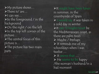 My picture shows…               It might have been taken
There is/ are…                  in summer, in the
I can see…                      countryside of Spain
In the foreground / in the       I would say it was taken in
background                       a cold day in winter
On the right / on the left      It can ‘t/might/must be
In the top left corner of the   the Mediterranean coast, as
picture…                         there are palm trees …
The central focus of this        Maybe / Perhaps
picture is…                       It reminds me of my
The picture has two main        schooldays when I was
parts                            twelve …
                                  It seems that …
                                  He seems to be happy
                                 /the woman’s husband/in a
                                 bad moment
 