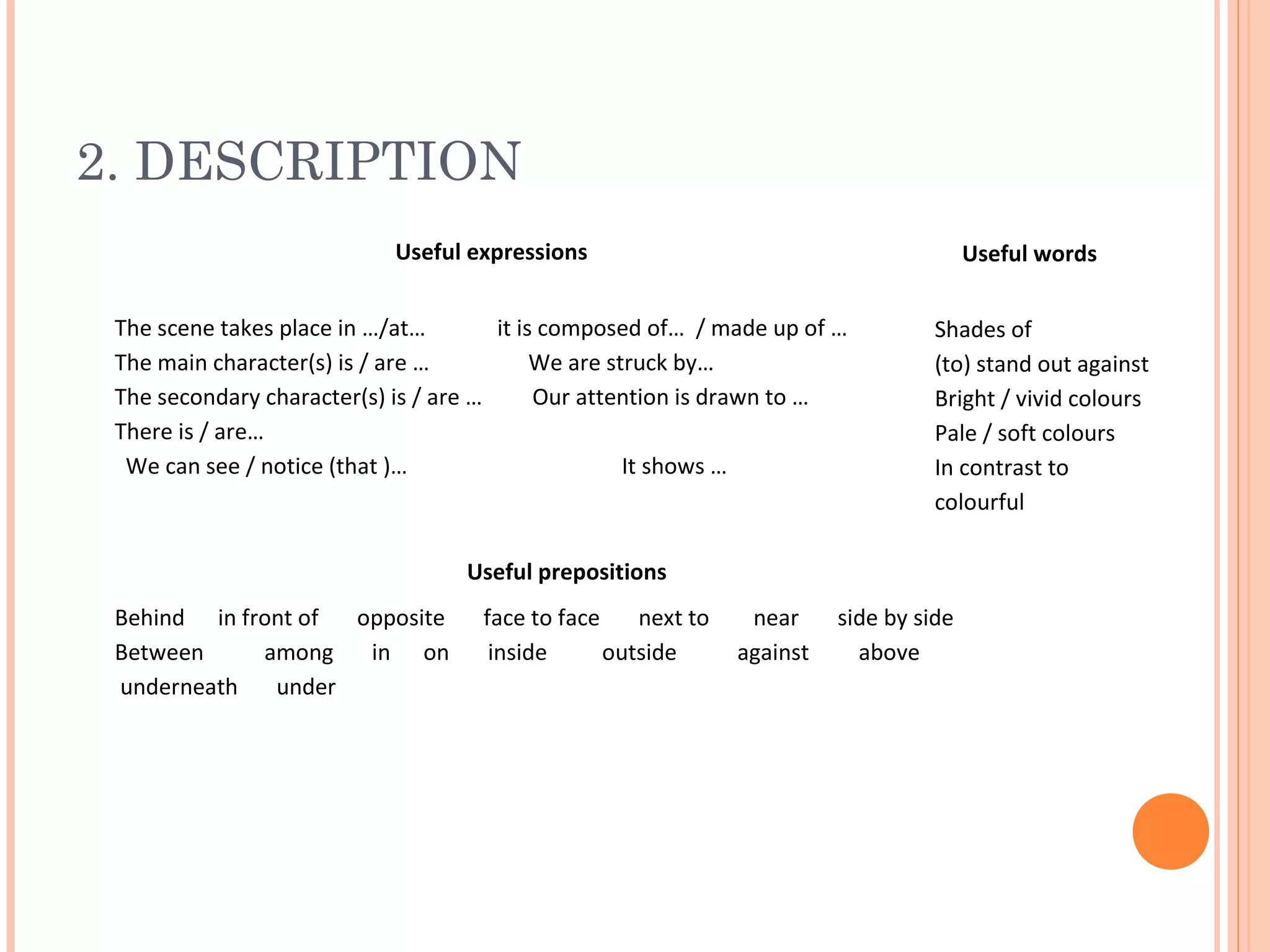 2. DESCRIPTION
Useful expressions

Useful words

The scene takes place in …/at…
it is composed of… / made up of …
The main character(s) is / are …
We are struck by…
The secondary character(s) is / are …
Our attention is drawn to …
There is / are…
We can see / notice (that )…
It shows …

Shades of
(to) stand out against
Bright / vivid colours
Pale / soft colours
In contrast to
colourful

Useful prepositions
Behind in front of
opposite
Between
among
in on
underneath
under

face to face
next to
inside
outside

near
against

side by side
above

 