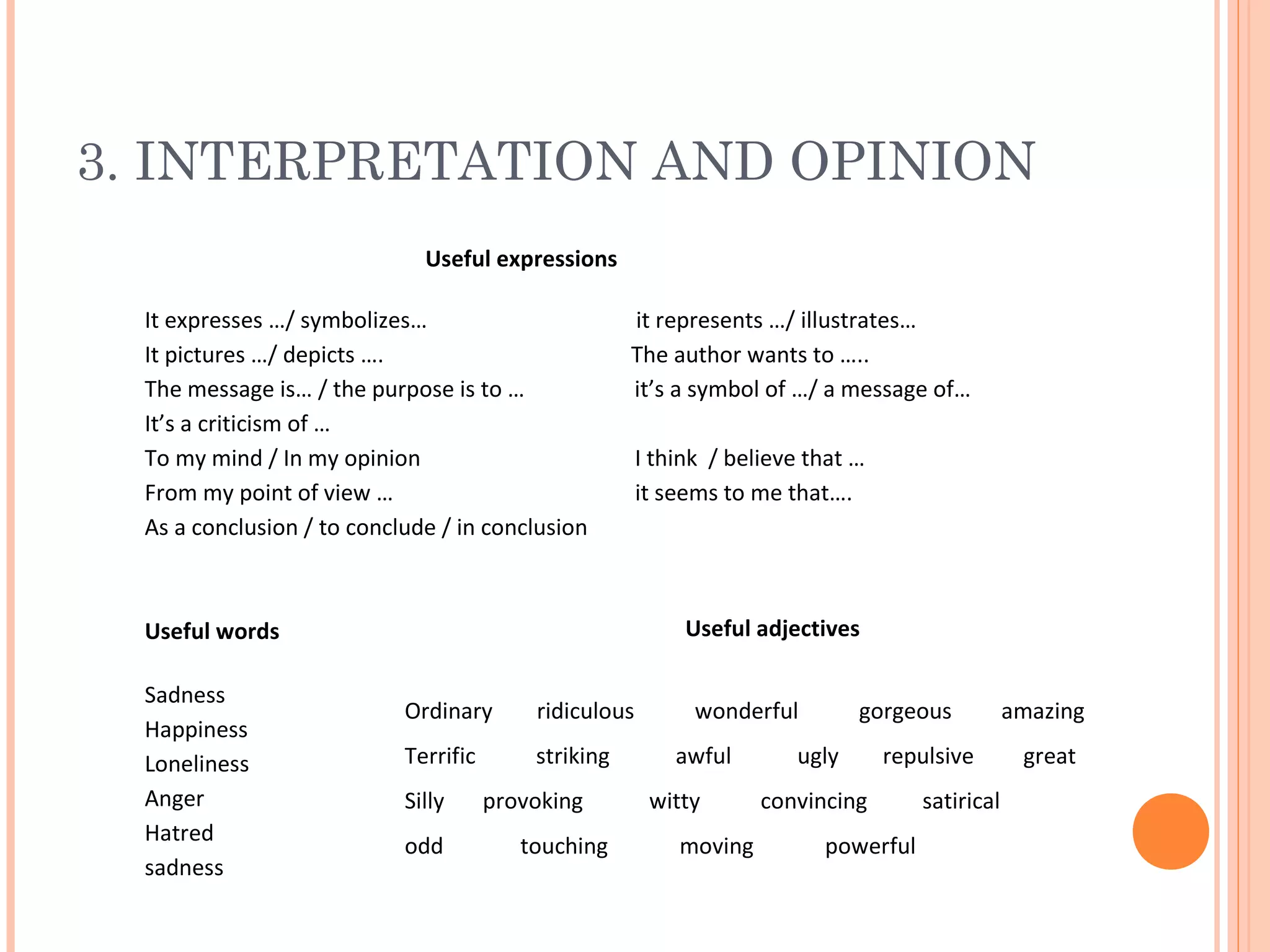 3. INTERPRETATION AND OPINION
Useful expressions
It expresses …/ symbolizes…
It pictures …/ depicts ….
The message is… / the purpose is to …
It’s a criticism of …
To my mind / In my opinion
From my point of view …
As a conclusion / to conclude / in conclusion

it represents …/ illustrates…
The author wants to …..
it’s a symbol of …/ a message of…

Useful adjectives

Useful words
Sadness
Happiness
Loneliness
Anger
Hatred
sadness

I think / believe that …
it seems to me that….

Ordinary

ridiculous

Terrific

striking

Silly
odd

provoking
touching

wonderful
awful
witty
moving

gorgeous

ugly

repulsive

convincing
powerful

satirical

amazing
great

 