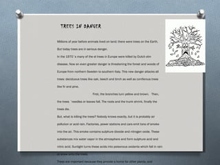 TREES IN DANGER Millions of year before animals lived on land; there were trees on the Earth. But today trees are in serious danger. In the 1970´s many of the el trees in Europe were killed by Dutch elm disease. Now an even greater danger is threatening the forest and woods of Europe from northern Sweden to southern Italy. This new danger attacks all trees: deciduous trees like oak, beech and birch as well as coniferous trees like fir and pine.  First, the branches turn yellow and brown.  Then, the trees ´needles or leaves fall. The roots and the trunk shrink, finally the trees die. But, what is killing the trees? Nobody knows exactly, but it is probably air pollution or acid rain. Factories, power stations and cars emit tons of smoke into the air. This smoke contains sulphure dioxide and nitrogen oxide. These substances mix water vapor in the atmosphere and form sulphure acid and nitric acid. Sunlight turns these acids into poisonous oxidants which fall in rain or snow onto the trees.  Trees are important because they provide a home for other plants, and animals too. They produce protect the flowers which grow on the forest floor. They provide food for insects, reptiles, birds and mammals. They protect the soil from the wind and the rain. Most important of all, the forest are the lungs of the planet. Trees produce the oxygen which we breathe. If the trees die, we will too. (Produced by Trees in Danger, 45 Jacob Street, Birmingham 9) Millions of year before animals lived on land; there were trees on the Earth. But today trees are in serious danger. In the 1970´s many of the el trees in Europe were killed by Dutch elm disease. Now an even greater danger is threatening the forest and woods of Europe from northern Sweden to southern Italy. This new danger attacks all trees: deciduous trees like oak, beech and birch as well as coniferous trees like fir and pine.  First, the branches turn yellow and brown.  Then, the trees ´needles or leaves fall. The roots and the trunk shrink, finally the trees die. But, what is killing the trees? Nobody knows exactly, but it is probably air pollution or acid rain. Factories, power stations and cars emit tons of smoke into the air. This smoke contains sulphure dioxide and nitrogen oxide. These substances mix water vapor in the atmosphere and form sulphure acid and nitric acid. Sunlight turns these acids into poisonous oxidants which fall in rain or snow onto the trees.  Trees are important because they provide a home for other plants, and animals too. They produce protect the flowers which grow on the forest floor. They provide food for insects, reptiles, birds and mammals. They protect the soil from the wind and the rain. Most important of all, the forest are the lungs of the planet. Trees produce the oxygen which we breathe. If the trees die, we will too. (Produced by Trees in Danger, 45 Jacob Street, Birmingham 9) 