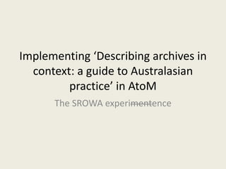 Implementing ‘Describing archives in 
context: a guide to Australasian 
practice’ in AtoM 
The SROWA experimentence 
 