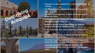 • Arequipa is a city in southern Peru and its historic center is
a beauty.
• The Plaza de Armas, with its cathedral, is the heart of the
city.
• The Santa Catalina convent is like its own world, with its
alleys and colors.
• The viewpoints, like Yanahuara's, are ideal for taking
spectacular photos of the city.
• Museums, like the Andean Sanctuaries, are great for
learning more about Arequipa's history.
• In the restaurants, their typical dishes are a delight for the
palate.
• Arequipa and its tourist attractions are a destination that
you will love if you visit Peru.
• The Colca Canyon is considered one of the deepest in the
world, even deeper than the Grand Canyon in some points.
• Exploring Colca is an unforgettable adventure that
connects you with the nature and history of the Arequipa
region.
 