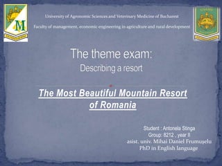 The Most Beautiful Mountain Resort
of Romania
University of Agronomic Sciences and Veterinary Medicine of Bucharest
Faculty of management, economic engineering in agriculture and rural development
Student : Antonela Stinga
Group: 8212 , year II
asist. univ. Mihai Daniel Frumuşelu
PhD in English language
 